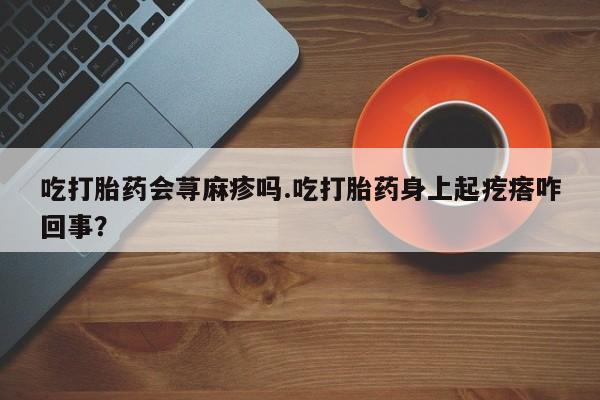 打胎药私人联系方式微信吃打胎药会荨麻疹吗.吃打胎药身上起疙瘩咋回事？
