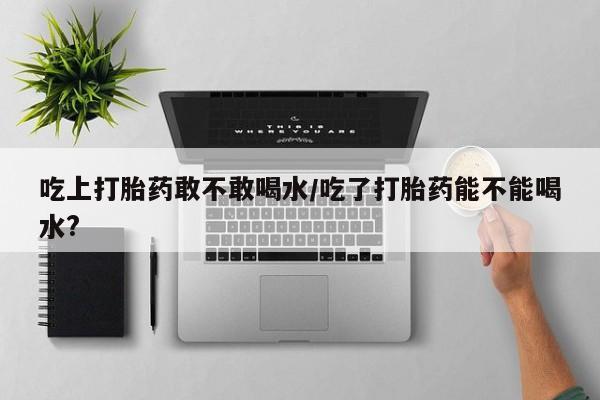 打胎药私人联系方式微信吃上打胎药敢不敢喝水/吃了打胎药能不能喝水?