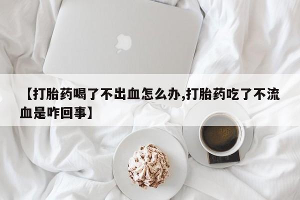 打胎药私人联系方式微信【打胎药喝了不出血怎么办,打胎药吃了不流血是咋回事】