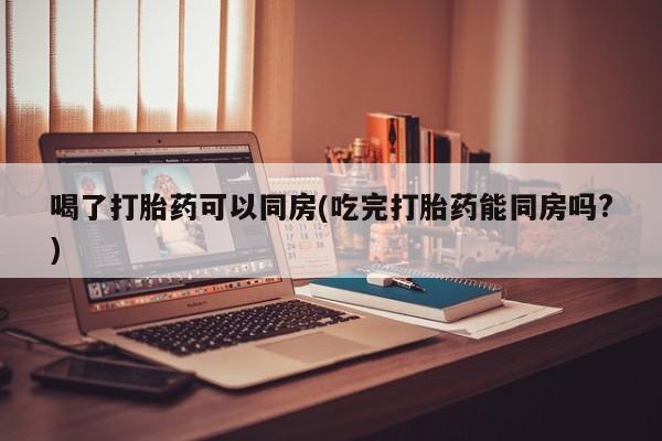 打胎药私人联系方式微信喝了打胎药可以同房(吃完打胎药能同房吗?)