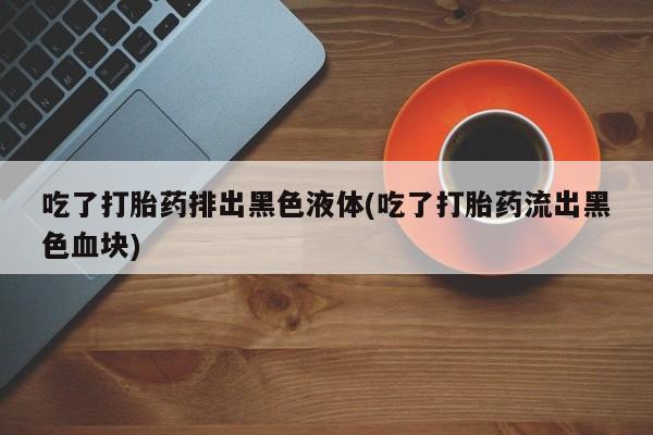打胎药私人联系方式微信吃了打胎药排出黑色液体(吃了打胎药流出黑色血块)