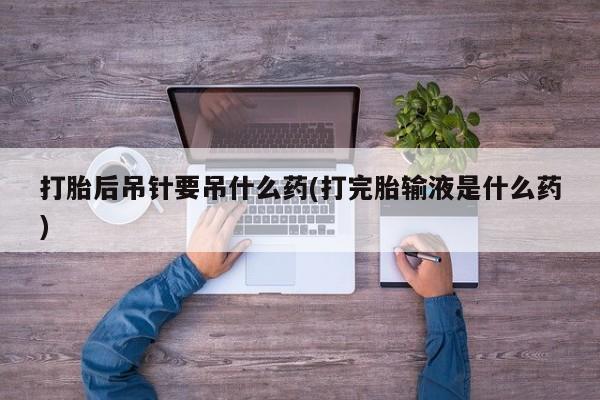 打胎药私人联系方式微信打胎后吊针要吊什么药(打完胎输液是什么药)