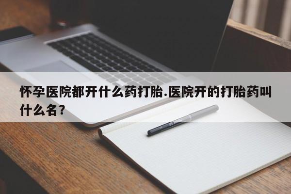 打胎药私人联系方式微信怀孕医院都开什么药打胎.医院开的打胎药叫什么名？