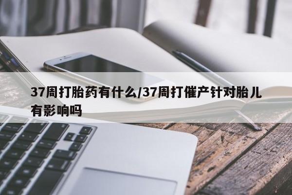打胎药私人联系方式微信37周打胎药有什么/37周打催产针对胎儿有影响吗