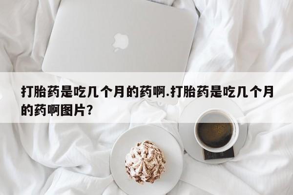 打胎药私人联系方式微信打胎药是吃几个月的药啊.打胎药是吃几个月的药啊图片？