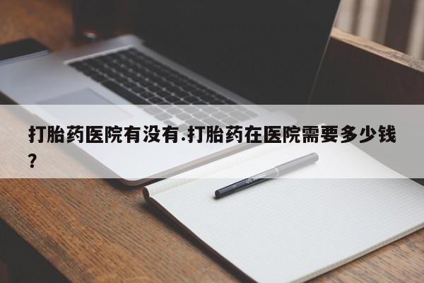 打胎药私人联系方式微信打胎药医院有没有.打胎药在医院需要多少钱？