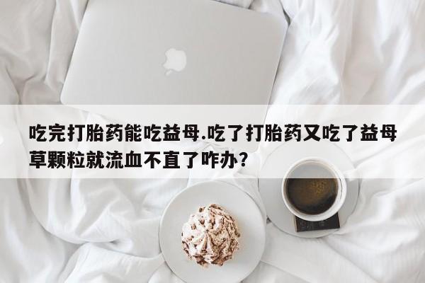打胎药私人联系方式微信吃完打胎药能吃益母.吃了打胎药又吃了益母草颗粒就流血不直了咋办？