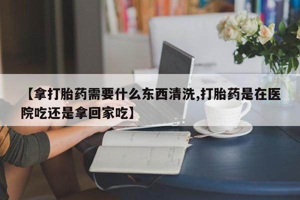 打胎药私人联系方式微信【拿打胎药需要什么东西清洗,打胎药是在医院吃还是拿回家吃】