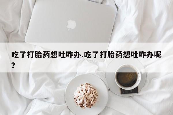 打胎药私人联系方式微信吃了打胎药想吐咋办.吃了打胎药想吐咋办呢？