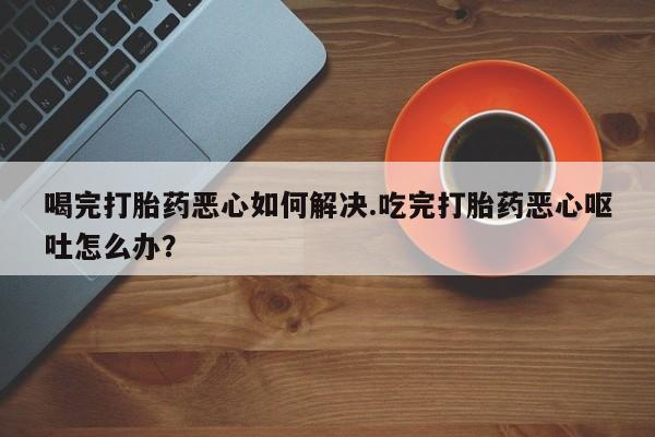 打胎药私人联系方式微信喝完打胎药恶心如何解决.吃完打胎药恶心呕吐怎么办？