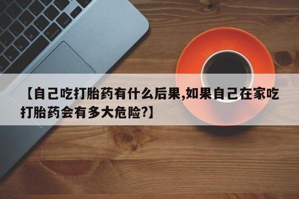 打胎药私人联系方式微信【自己吃打胎药有什么后果,如果自己在家吃打胎药会有多大危险?】