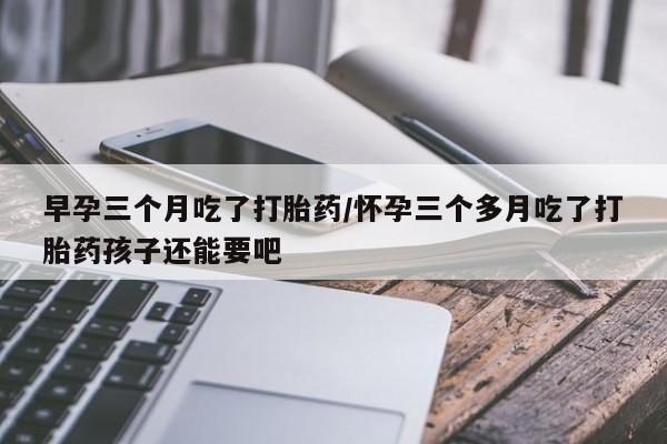 打胎药私人联系方式微信早孕三个月吃了打胎药/怀孕三个多月吃了打胎药孩子还能要吧