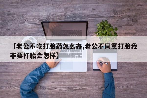 打胎药私人联系方式微信【老公不吃打胎药怎么办,老公不同意打胎我非要打胎会怎样】