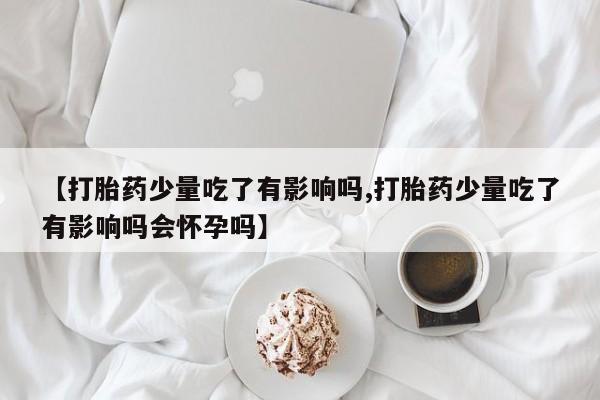 打胎药私人联系方式微信【打胎药少量吃了有影响吗,打胎药少量吃了有影响吗会怀孕吗】