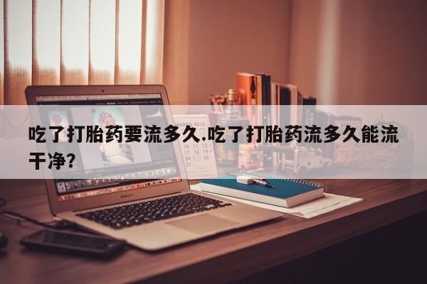 打胎药私人联系方式微信吃了打胎药要流多久.吃了打胎药流多久能流干净？