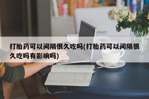 打胎药私人联系方式微信打胎药可以间隔很久吃吗(打胎药可以间隔很久吃吗有影响吗)