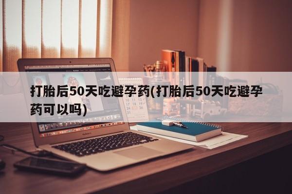 打胎药私人联系方式微信打胎后50天吃避孕药(打胎后50天吃避孕药可以吗)