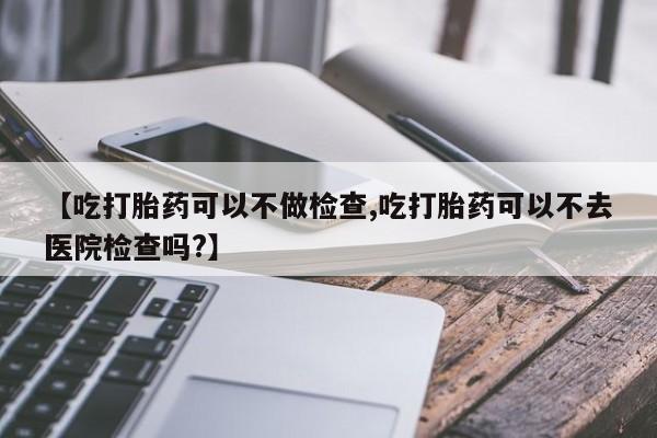 打胎药私人联系方式微信【吃打胎药可以不做检查,吃打胎药可以不去医院检查吗?】