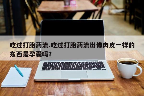 打胎药私人联系方式微信吃过打胎药流.吃过打胎药流出像肉皮一样的东西是孕囊吗？