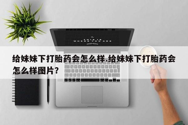 打胎药私人联系方式微信给妹妹下打胎药会怎么样.给妹妹下打胎药会怎么样图片？