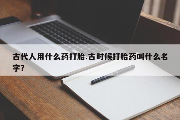 打胎药私人联系方式微信古代人用什么药打胎.古时候打胎药叫什么名字？