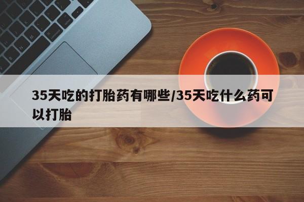 打胎药私人联系方式微信35天吃的打胎药有哪些/35天吃什么药可以打胎