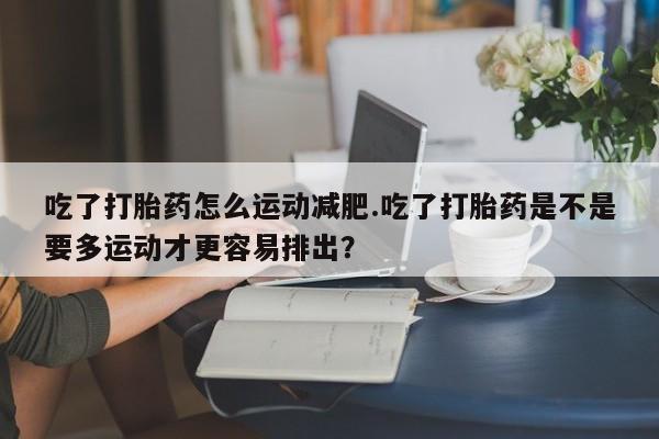 打胎药私人联系方式微信吃了打胎药怎么运动减肥.吃了打胎药是不是要多运动才更容易排出？