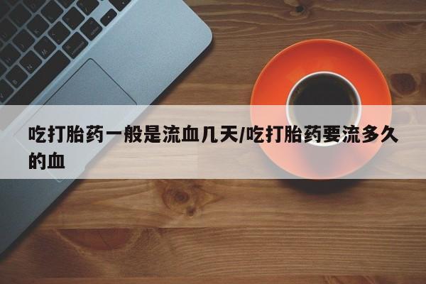 打胎药私人联系方式微信吃打胎药一般是流血几天/吃打胎药要流多久的血