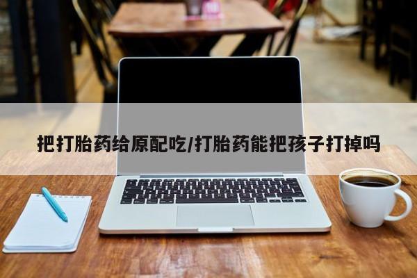 打胎药私人联系方式微信把打胎药给原配吃/打胎药能把孩子打掉吗