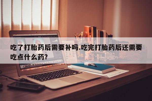 打胎药私人联系方式微信吃了打胎药后需要补吗.吃完打胎药后还需要吃点什么药？