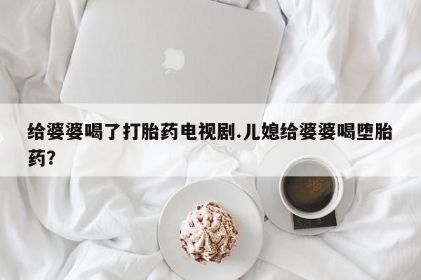 打胎药私人联系方式微信给婆婆喝了打胎药电视剧.儿媳给婆婆喝堕胎药？