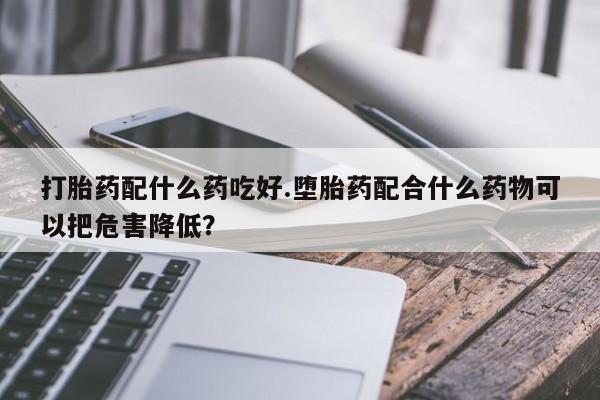 打胎药私人联系方式微信打胎药配什么药吃好.堕胎药配合什么药物可以把危害降低？