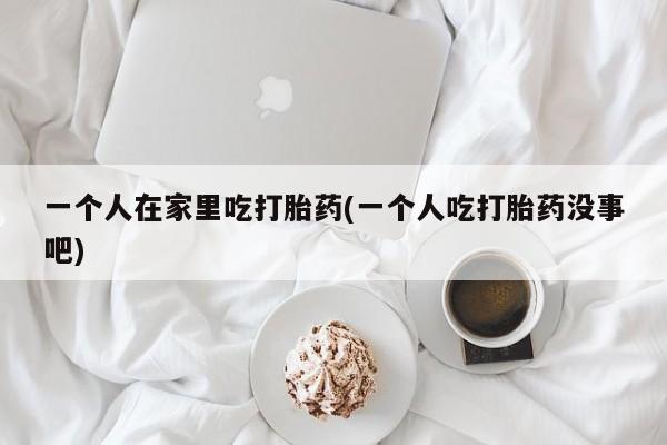 打胎药私人联系方式微信一个人在家里吃打胎药(一个人吃打胎药没事吧)