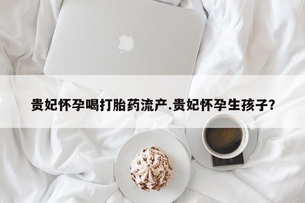 打胎药私人联系方式微信贵妃怀孕喝打胎药流产.贵妃怀孕生孩子？