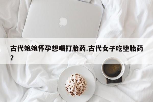 打胎药私人联系方式微信古代娘娘怀孕想喝打胎药.古代女子吃堕胎药？