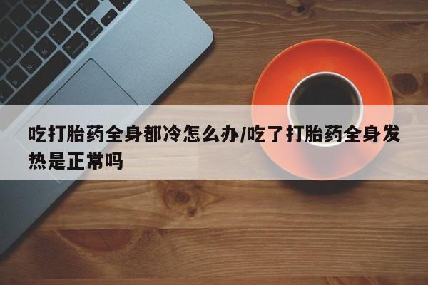 打胎药私人联系方式微信吃打胎药全身都冷怎么办/吃了打胎药全身发热是正常吗