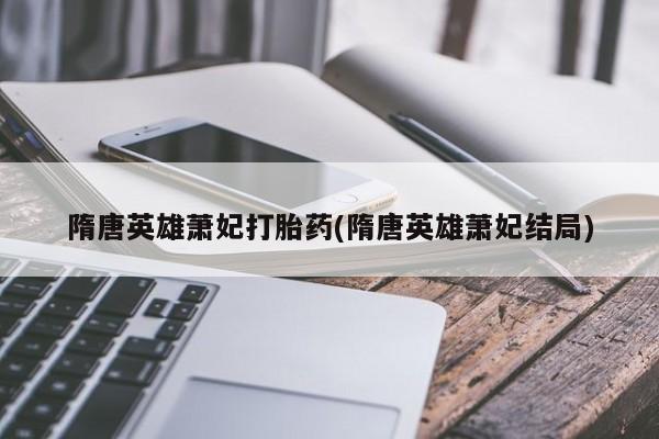 打胎药私人联系方式微信隋唐英雄萧妃打胎药(隋唐英雄萧妃结局)