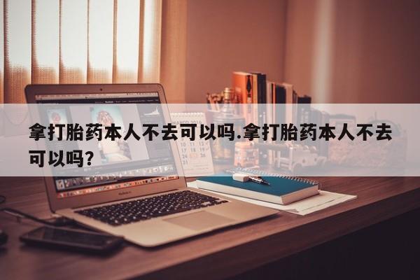 打胎药私人联系方式微信拿打胎药本人不去可以吗.拿打胎药本人不去可以吗？