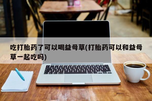 打胎药私人联系方式微信吃打胎药了可以喝益母草(打胎药可以和益母草一起吃吗)