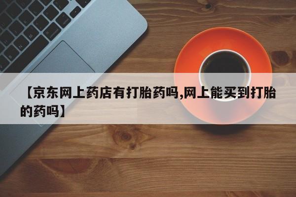 打胎药私人联系方式微信【京东网上药店有打胎药吗,网上能买到打胎的药吗】