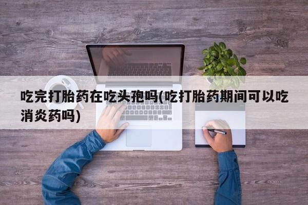 打胎药私人联系方式微信吃完打胎药在吃头孢吗(吃打胎药期间可以吃消炎药吗)