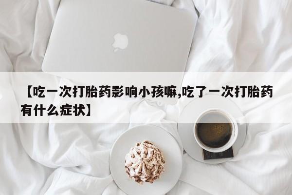 打胎药私人联系方式微信【吃一次打胎药影响小孩嘛,吃了一次打胎药有什么症状】