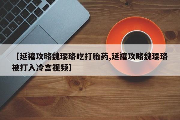 打胎药私人联系方式微信【延禧攻略魏璎珞吃打胎药,延禧攻略魏璎珞被打入冷宫视频】