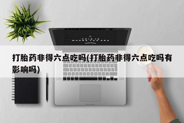 打胎药私人联系方式微信打胎药非得六点吃吗(打胎药非得六点吃吗有影响吗)