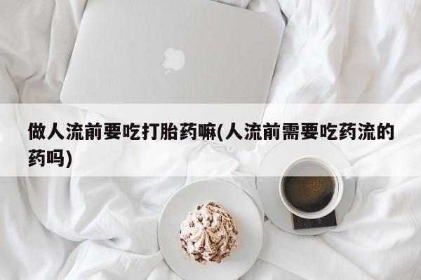 打胎药私人联系方式微信做人流前要吃打胎药嘛(人流前需要吃药流的药吗)