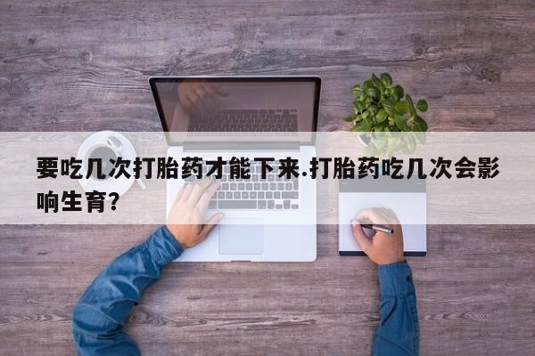 打胎药私人联系方式微信要吃几次打胎药才能下来.打胎药吃几次会影响生育？