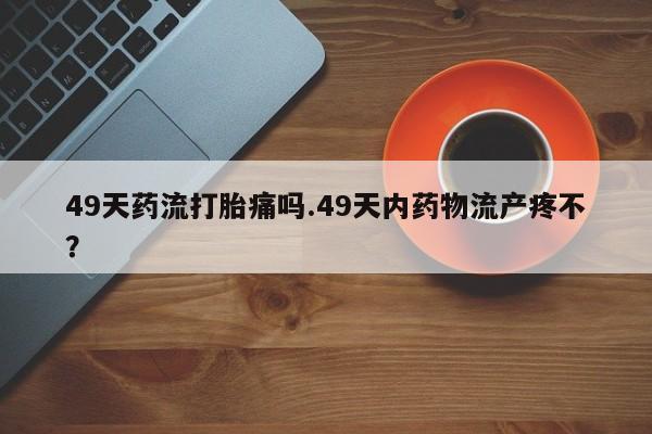 打胎药私人联系方式微信49天药流打胎痛吗.49天内药物流产疼不？
