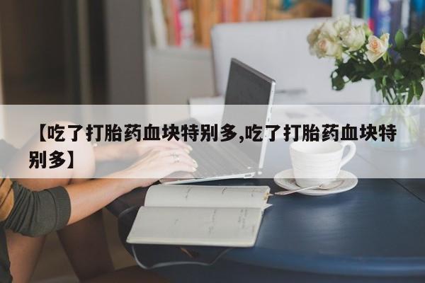 打胎药私人联系方式微信【吃了打胎药血块特别多,吃了打胎药血块特别多】