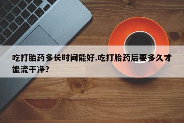 打胎药私人联系方式微信吃打胎药多长时间能好.吃打胎药后要多久才能流干净？