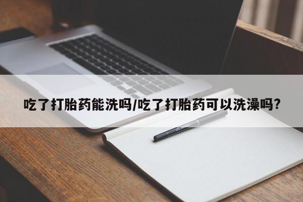 打胎药私人联系方式微信吃了打胎药能洗吗/吃了打胎药可以洗澡吗?